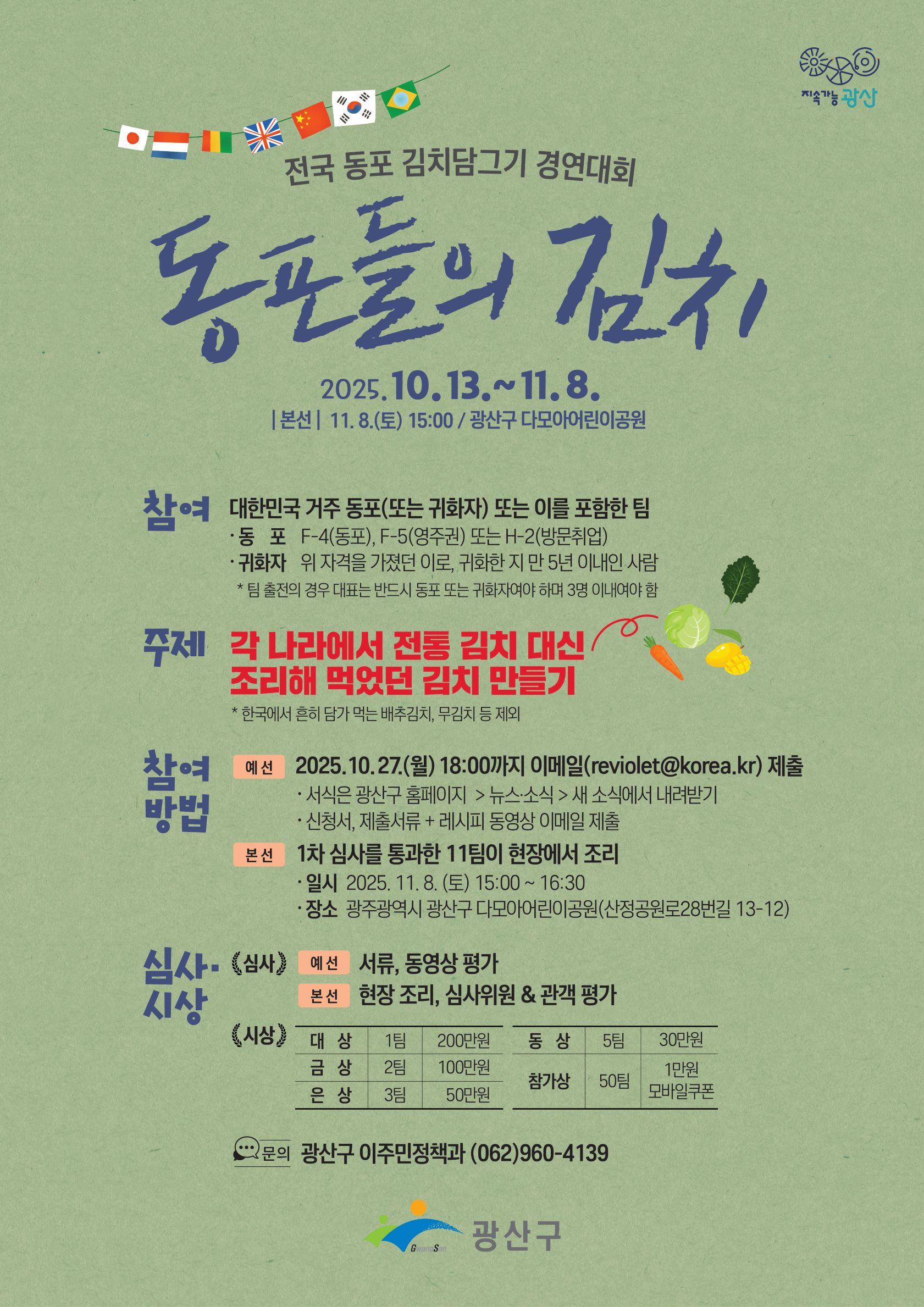 지속가능 광산 / 전국 동포 김치담그기 경연대회 / 동포들의 김치 / 2025.10.13.~11.8. / 본선 : 11.8.(토) 15:00 / 광산구 다모아어린이공원 / 참여 대한민국 거주 동포 (또는 귀화자) 또는 이를 포함한 팀 / 동포 / F-4(동포), F-5(영주권) 또는 H-2(방문취업) / 귀화자 / 위 자격을 가졌던 이로, 귀화한 지 만5년 이내인 사람 / *팀 출전의 경우 대표는 반드시 동포 또는 귀화자여야 하며 3명 이내여야 함 / 주제 / 각 나라에서 전통 김치 대신 조리해 먹었던 김치 만들기  / *한국에서 흔히 담가 먹는 배추김치, 무김치 등 제외 / 참여방법 / 예선 / 2025.10.27.(월) 18:00까지 이메일(reviolet@korea.kr) 제출 / *서식은 광산구 홈페이지 > 뉴스소식 > 새 소식에서 내려받기 / *신청서, 제출서류 + 레시피 동영상 이메일 제출 / 본선 / 1차 심사를 통과한 11팀이 현장에서 조리 / 일시 / 2025.11.8.(토) 15:00 ~ 16:30 / 장소 / 광주광역시 광산구 다모아어린이공원(산정공원로28번길 13-12) / 심사&시상 / <심사> / 예선 / 서류, 동영상 평가 / 본선 / 현장조리, 심사위원 & 관객평가 / <시상> / 대상 / 1팀 / 200만원 / 금상 / 2팀 / 100만원 / 은상 / 3팀 / 50만원 / 동상 / 5팀 / 30만원 / 참가상 / 50팀 / 1만원 모바일쿠폰 / 문의 / 광산구 이주민정책과 (062)960-4139